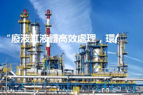 “廢液缸液體高效處理，環(huán)保新篇章開啟！”